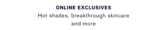 ONLINE EXCLUSIVES Hot shades, breakthrough skincare, and more