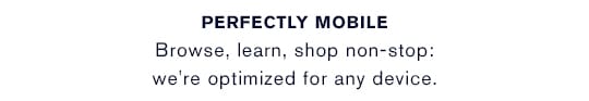 PERFECTLY MOBILE Browse, learn, shop non-stop: we're optimized for any device